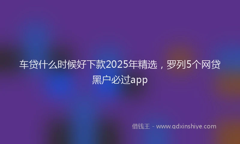 车贷什么时候好下款2025年精选，罗列5个网贷黑户必过app