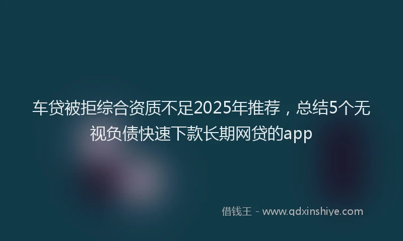 车贷被拒综合资质不足2025年推荐，总结5个无视负债快速下款长期网贷的app