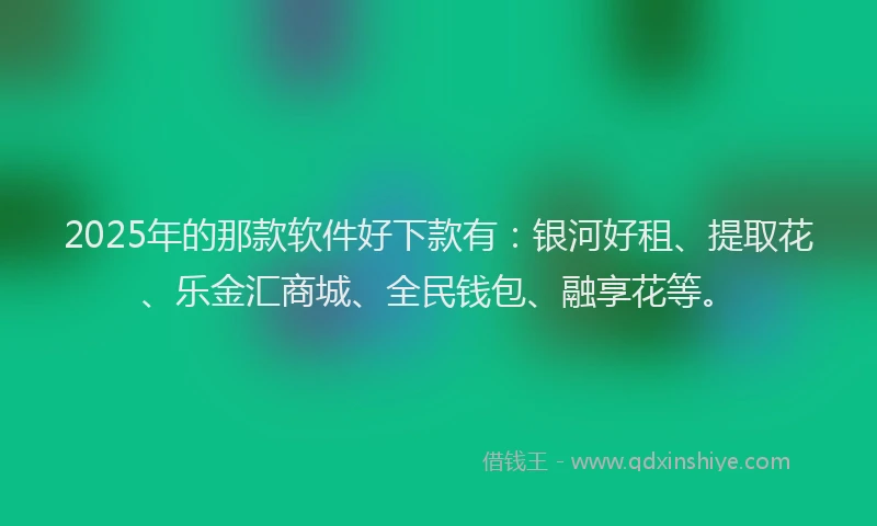 2025年的那款软件好下款有：银河好租、提取花、乐金汇商城、全民钱包、融享花等。
