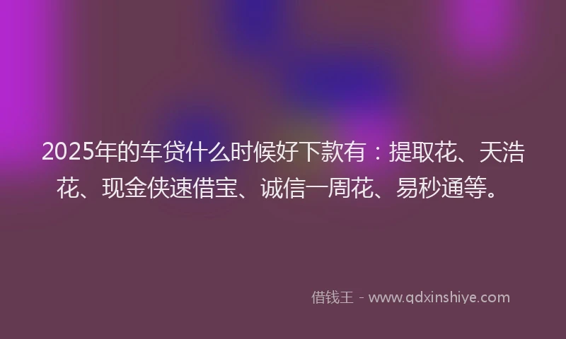 2025年的车贷什么时候好下款有：提取花、天浩花、现金侠速借宝、诚信一周花、易秒通等。