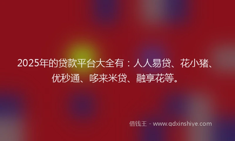 2025年的贷款平台大全有：人人易贷、花小猪、优秒通、哆来米贷、融享花等。