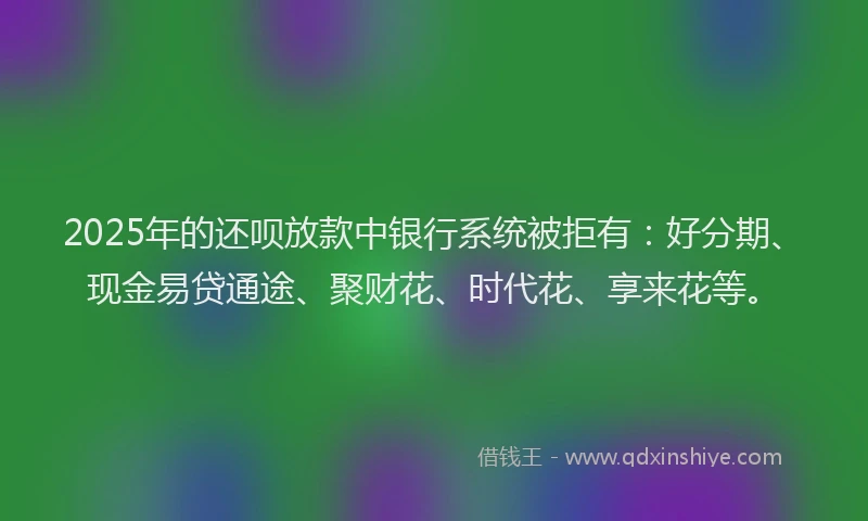 2025年的还呗放款中银行系统被拒有：好分期、现金易贷通途、聚财花、时代花、享来花等。