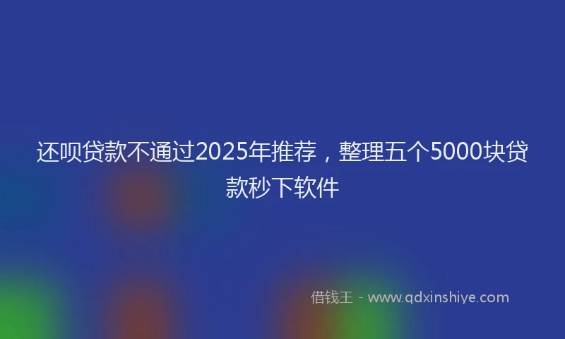 还呗贷款不通过2025年推荐，整理五个5000块贷款秒下软件