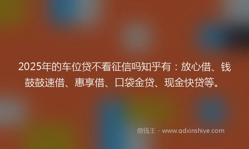 2025年的车位贷不看征信吗知乎有：放心借、钱鼓鼓速借、惠享借、口袋金贷、现金快贷等。