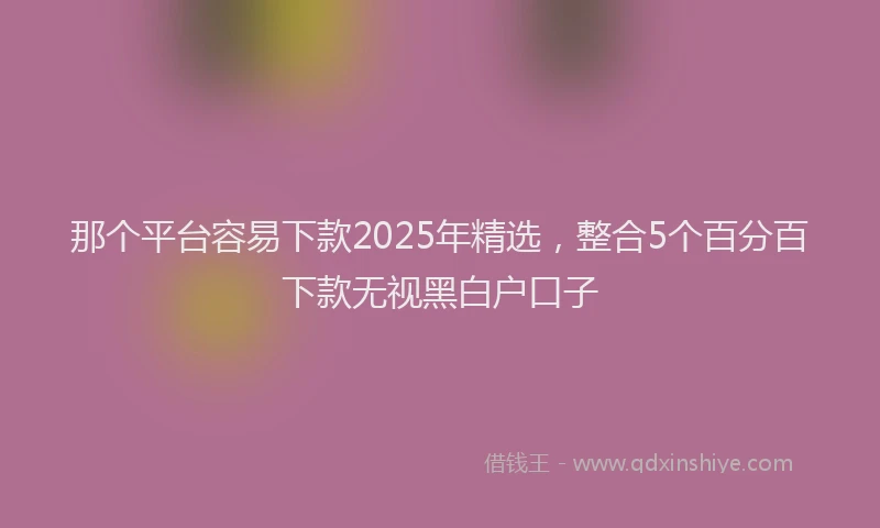 那个平台容易下款2025年精选，整合5个百分百下款无视黑白户口子