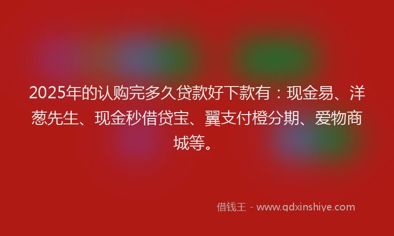 2025年的认购完多久贷款好下款有：现金易、洋葱先生、现金秒借贷宝、翼支付橙分期、爱物商城等。