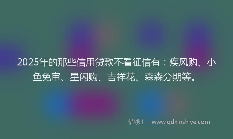 2025年的那些信用贷款不看征信有：疾风购、小鱼免审、星闪购、吉祥花、森森分期等。