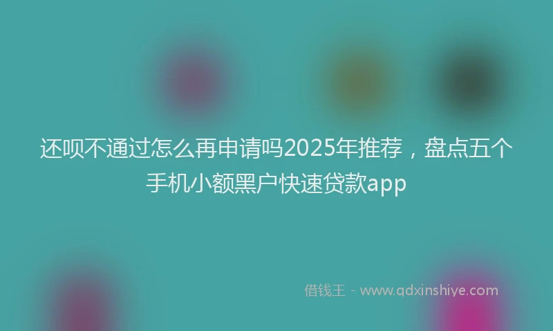 还呗不通过怎么再申请吗2025年推荐，盘点五个手机小额黑户快速贷款app