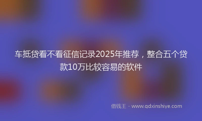 车抵贷看不看征信记录2025年推荐，整合五个贷款10万比较容易的软件