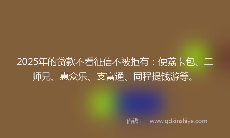 2025年的贷款不看征信不被拒有：便荔卡包、二师兄、惠众乐、支富通、同程提钱游等。