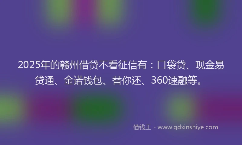 2025年的赣州借贷不看征信有：口袋贷、现金易贷通、金诺钱包、替你还、360速融等。