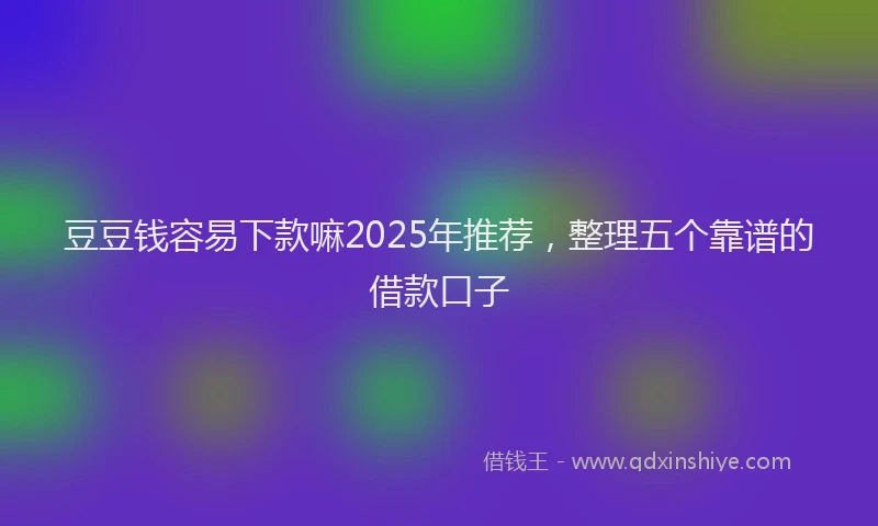 豆豆钱容易下款嘛2025年推荐，整理五个靠谱的借款口子