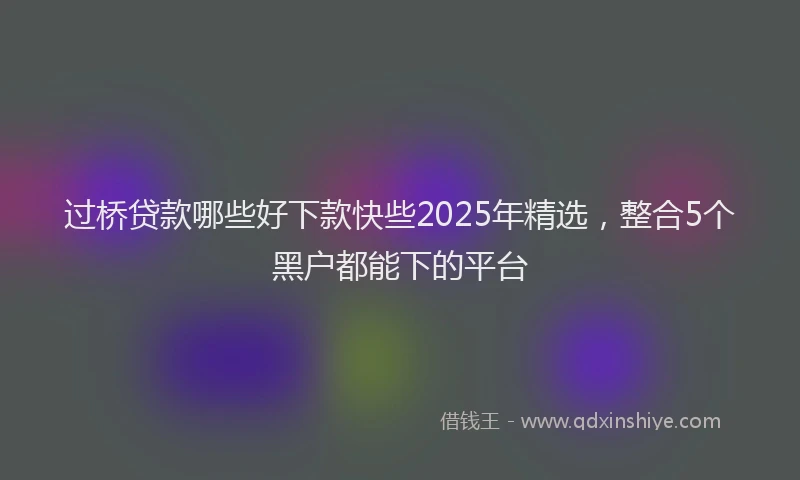 过桥贷款哪些好下款快些2025年精选，整合5个黑户都能下的平台