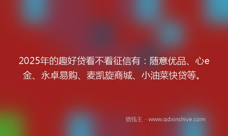 2025年的趣好贷看不看征信有：随意优品、心e金、永卓易购、麦凯旋商城、小油菜快贷等。