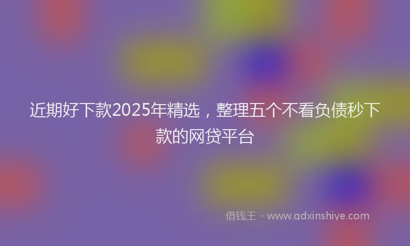 近期好下款2025年精选，整理五个不看负债秒下款的网贷平台