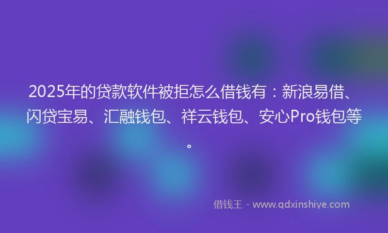 2025年的贷款软件被拒怎么借钱有：新浪易借、闪贷宝易、汇融钱包、祥云钱包、安心Pro钱包等。