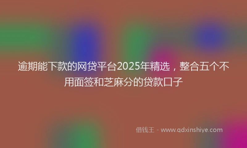 逾期能下款的网贷平台2025年精选，整合五个不用面签和芝麻分的贷款口子