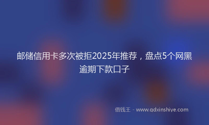 邮储信用卡多次被拒2025年推荐，盘点5个网黑逾期下款口子