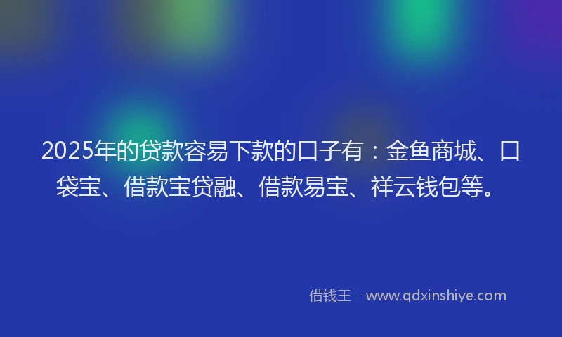 2025年的贷款容易下款的口子有：金鱼商城、口袋宝、借款宝贷融、借款易宝、祥云钱包等。