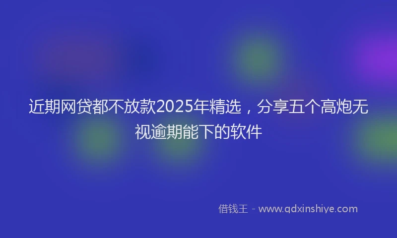 近期网贷都不放款2025年精选，分享五个高炮无视逾期能下的软件
