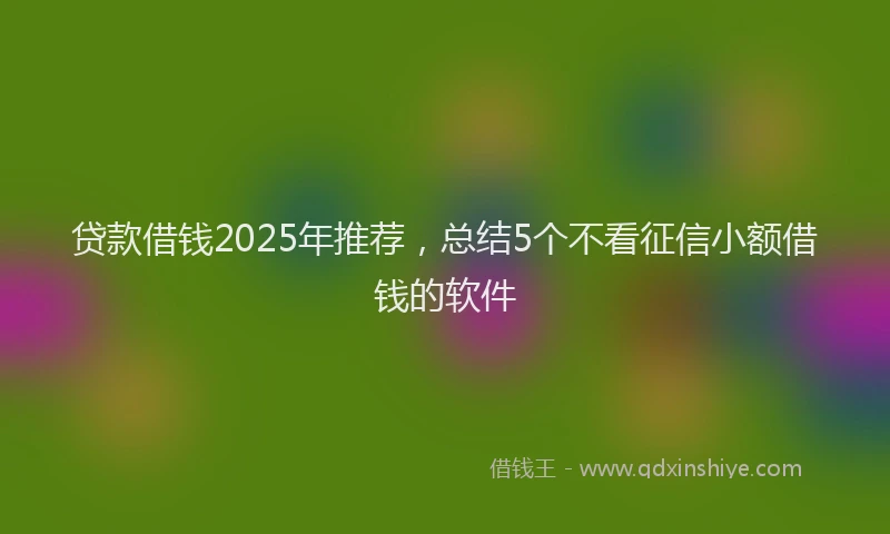 贷款借钱2025年推荐，总结5个不看征信小额借钱的软件