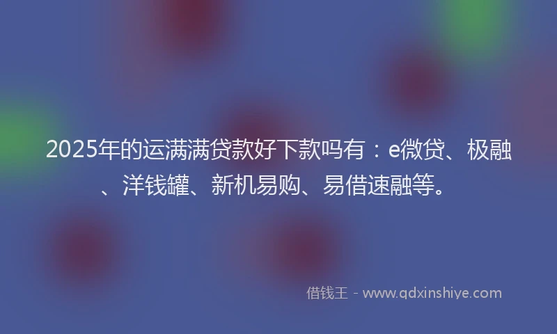 2025年的运满满贷款好下款吗有：e微贷、极融、洋钱罐、新机易购、易借速融等。