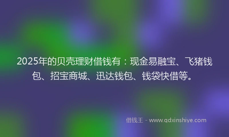 2025年的贝壳理财借钱有：现金易融宝、飞猪钱包、招宝商城、迅达钱包、钱袋快借等。