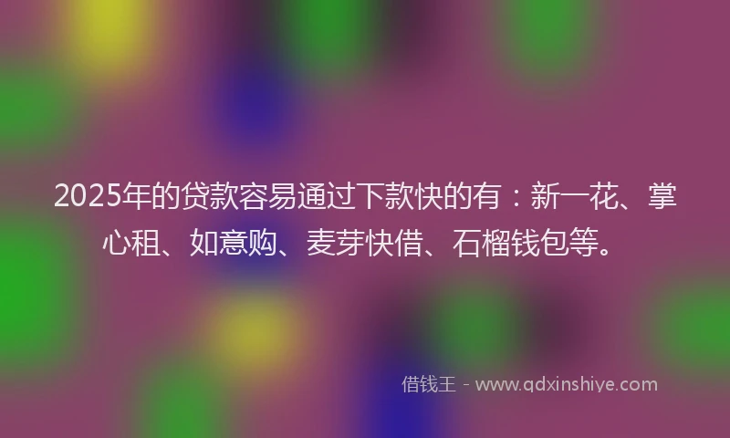 2025年的贷款容易通过下款快的有：新一花、掌心租、如意购、麦芽快借、石榴钱包等。