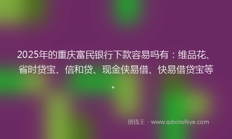 2025年的重庆富民银行下款容易吗有：维品花、省时贷宝、信和贷、现金侠易借、快易借贷宝等。
