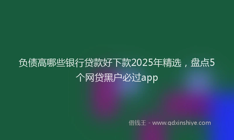 负债高哪些银行贷款好下款2025年精选，盘点5个网贷黑户必过app