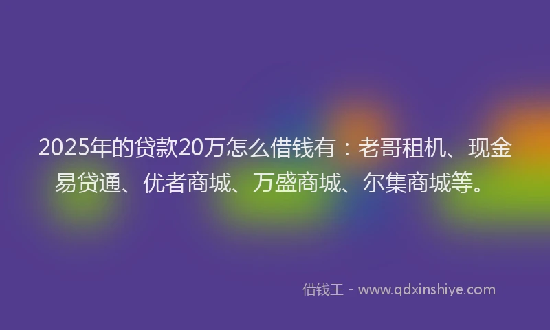 2025年的贷款20万怎么借钱有：老哥租机、现金易贷通、优者商城、万盛商城、尔集商城等。