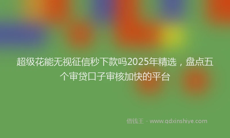 超级花能无视征信秒下款吗2025年精选，盘点五个审贷口子审核加快的平台