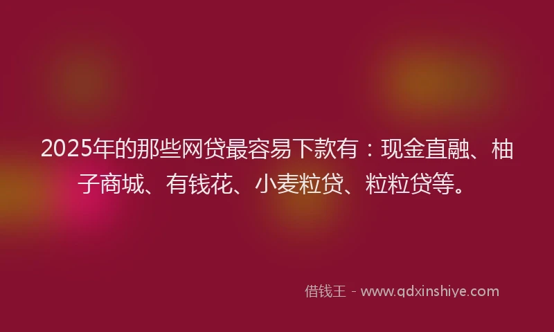 2025年的那些网贷最容易下款有：现金直融、柚子商城、有钱花、小麦粒贷、粒粒贷等。
