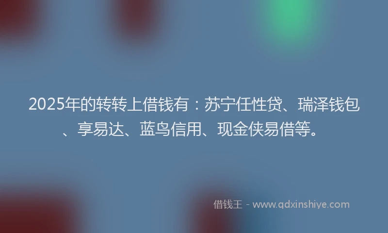 2025年的转转上借钱有：苏宁任性贷、瑞泽钱包、享易达、蓝鸟信用、现金侠易借等。