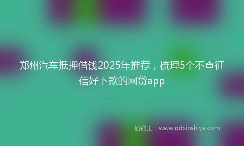 郑州汽车抵押借钱2025年推荐，梳理5个不查征信好下款的网贷app