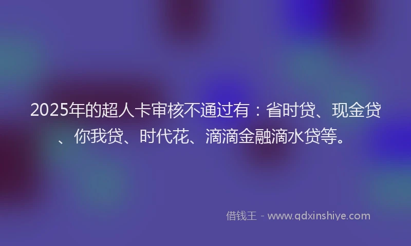 2025年的超人卡审核不通过有：省时贷、现金贷、你我贷、时代花、滴滴金融滴水贷等。