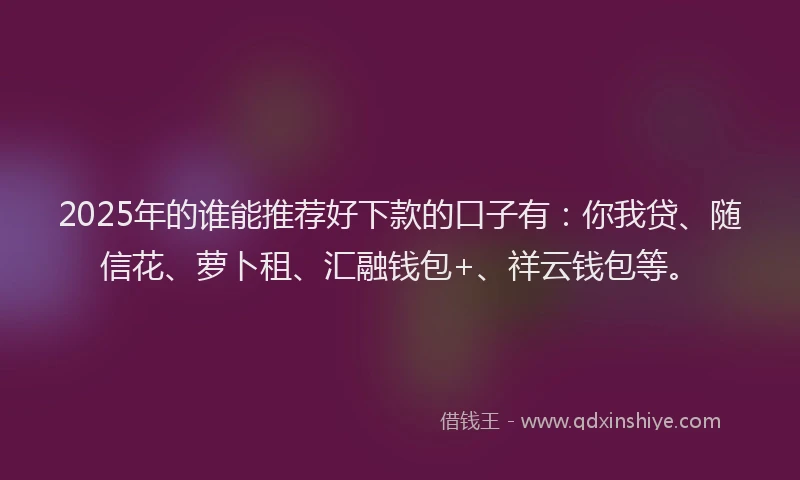 2025年的谁能推荐好下款的口子有：你我贷、随信花、萝卜租、汇融钱包+、祥云钱包等。