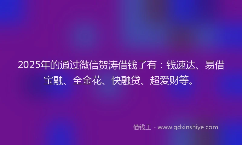 2025年的通过微信贺涛借钱了有：钱速达、易借宝融、全金花、快融贷、超爱财等。