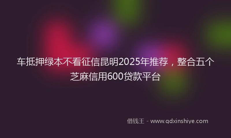 车抵押绿本不看征信昆明2025年推荐，整合五个芝麻信用600贷款平台