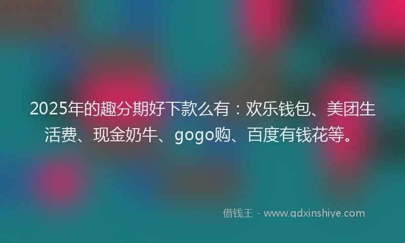 2025年的趣分期好下款么有：欢乐钱包、美团生活费、现金奶牛、gogo购、百度有钱花等。