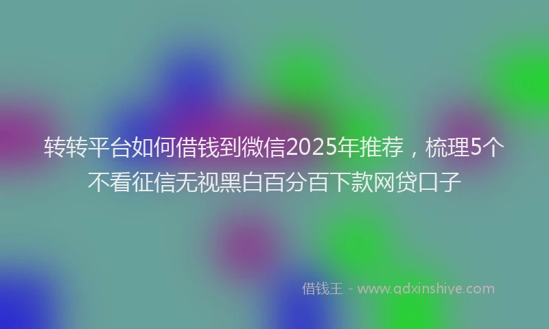 转转平台如何借钱到微信2025年推荐，梳理5个不看征信无视黑白百分百下款网贷口子