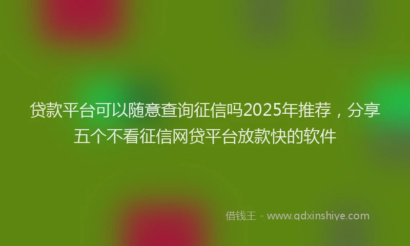 贷款平台可以随意查询征信吗2025年推荐，分享五个不看征信网贷平台放款快的软件