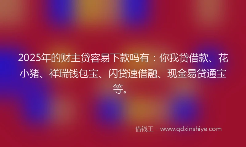 2025年的财主贷容易下款吗有：你我贷借款、花小猪、祥瑞钱包宝、闪贷速借融、现金易贷通宝等。