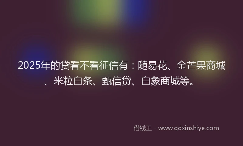 2025年的贷看不看征信有：随易花、金芒果商城、米粒白条、甄信贷、白象商城等。