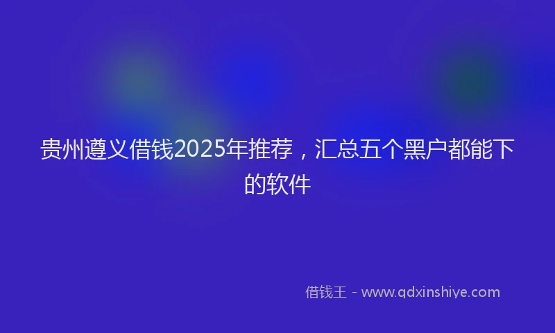 贵州遵义借钱2025年推荐，汇总五个黑户都能下的软件