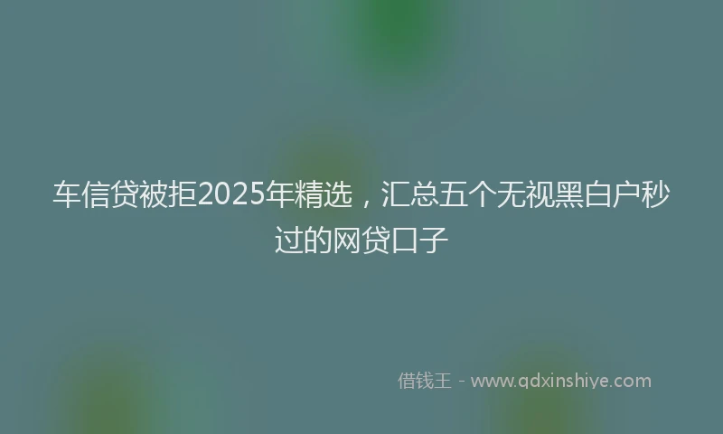 车信贷被拒2025年精选，汇总五个无视黑白户秒过的网贷口子