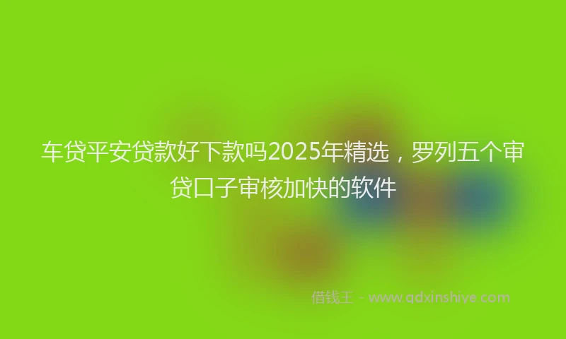车贷平安贷款好下款吗2025年精选，罗列五个审贷口子审核加快的软件