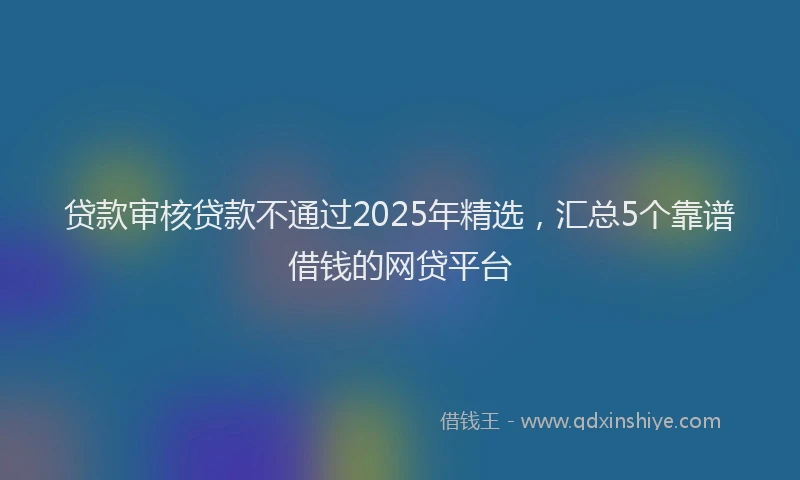 贷款审核贷款不通过2025年精选，汇总5个靠谱借钱的网贷平台