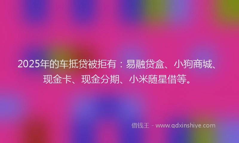 2025年的车抵贷被拒有：易融贷盒、小狗商城、现金卡、现金分期、小米随星借等。