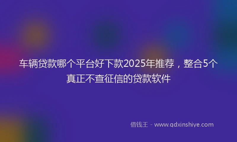 车辆贷款哪个平台好下款2025年推荐，整合5个真正不查征信的贷款软件
